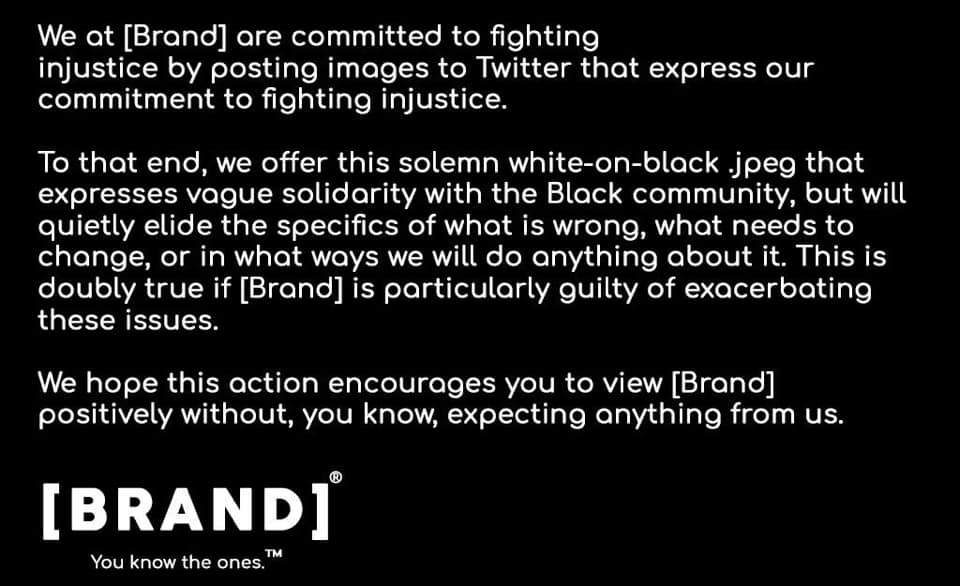 A parody of a stereotypical brand statement in white type on a black background: "We at [Brand] are committed to fighting injustice by posting images to Twitter that express our commitment to fighting injustice. To that end, we offer this solemn white-on-black .jpeg that expresses vague solidarity with the Black community, but will quietly elide the specifics of what is wrong, what needs to change, or in what ways we will do anything about it. This is doubly true if [Brand] is particularly guilty of exacerbating these issues. We hope this action encourages you to view [Brand] positively without, you know, expecting anything from us. [Brand]. You know the ones."