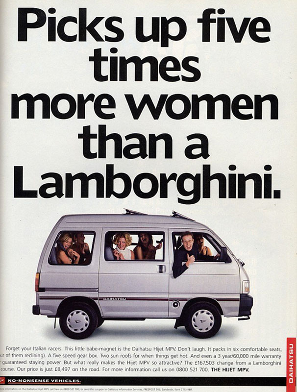 A 1996 Daihatsu print ad. It shows a silver Daihatsu Hijet van in profile against a white background. A man is leaning out the passenger-side front window, grinning cheesily and giving an enthusiastic thumbs-up. The other seats in the car are full of smiling, laughing, beautiful blonde women. The headline, in bold, black letters, says, “Picks up five times more woman than a Lamborghini.” The ad copy reads, “Forget your Italian racers. This little babe-magnet is the Daihatsu Hijet MPV. Don’t laugh. It packs in six comfortable seats (four of them reclining). A five-speed gear box. Two sun roofs for when things get hot. And even a 3-year/60,000-mile warranty for guaranteed staying power. But what really makes the Hijet MPV so attractive? The £167,503 change from a Lamborghini, of course. Our price is just £8,497 on the road. For more information, call us on 0800 521 700. The Hijet MPV.”