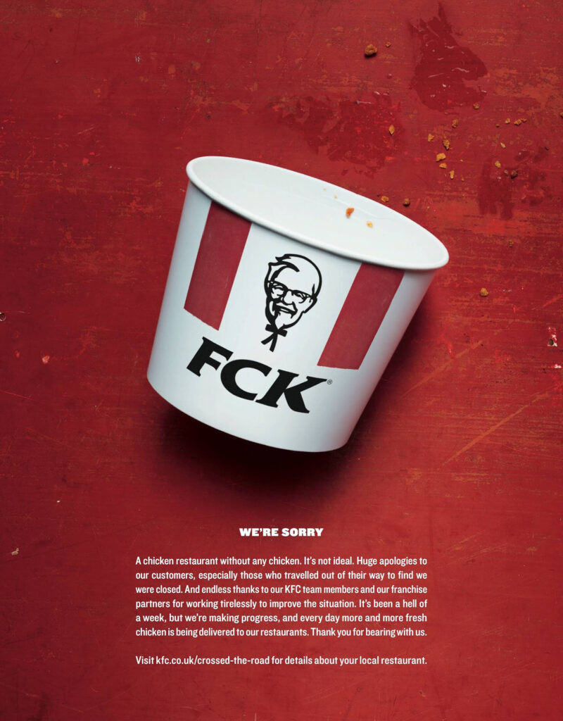 A print ad from KFC UK. The ad shows a KFC chicken bucket lying on its side on a red-painted wood tabletop next to some fried-chicken crumbs, but instead of the usual KFC logo, the bucket has Colonel Sanders’ face and the letters “FCK” in the KFC font. Below it are the words, “We’re sorry. A chicken restaurant without any chicken. It’s not ideal. Huge apologies to our customers, especially those who travelled out of their way to find we were closed. And endless thanks to our KFC team members and our franchise partners for working tirelessly to improve the situation. It’s been a hell of a week, but we’re making progress, and every day more and more fresh chicken is being delivered to our restaurants. Thank you for bearing with us. Visit kfc.co.uk/crossed-the-road for details about your local restaurant.”