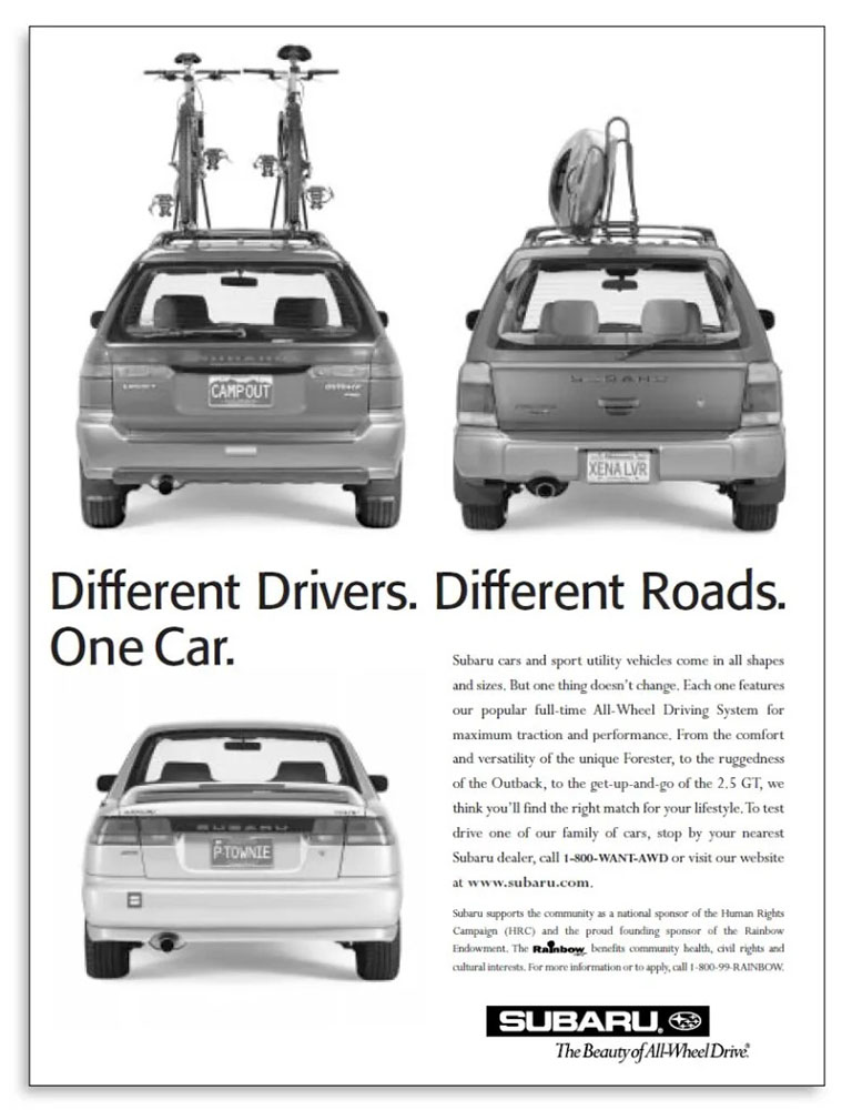 A black and white Subaru ad from the mid ‘90d, showing the back of three Subaru SUVs arranged in two rows. The first one on top has a bike rack with two bikes on it and the license plate “Camp Out.” The next one has a kayak on the roof rack and the license plate “Xena LVR.” The third one, on the bottom, doesn’t have anything on top but does have the license plate “P Townie.” Between the rows, in black type, is “Different Drivers. Different Roads. One Car.” To the right of the third car, text reads, “Subaru cars and sport utility vehicles come in all shapes and sizes. But one thing doesn’t change. Each one features our popular full-time All-Wheel Driving System for maximum traction and performance. From the comfort and versatility of the unique Forester, to the ruggedness of the Outback, to the get-up-and-go of the 2.5 GT, we think you’ll find the right match for your lifestyle. To test drive one of our family of cars, stop by your nearest Subaru dealer, call 1-800-Want-AWD or visit our website at www.subaru.com.” And underneath that, in tiny letters, text reads, “Subaru supports the community as a national sponsor of the Human Rights Campaign (HRC) and the proud founding sponsor of the Rainbow Endowment. The Rainbow benefits community health, civil rights and cultural interests. For more information or to apply, call 1-800-99-Rainbow.” And below that is the Subaru logo.
