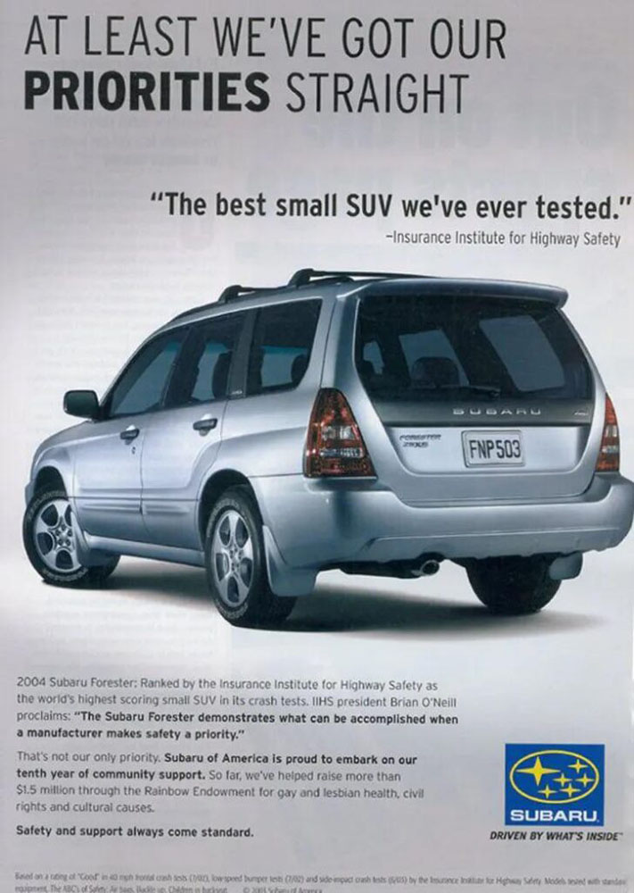 A Subaru ad. A gray Subaru Forester sits, softly lit, against a gray background, facing away from us three-quarters to show off the hind end. At the top of the page, in all caps, text says, “At least we’ve got our priorities straight.” Below that, in smaller text, reads, “The best small SUV we’ve ever tested. Insurance Institute for Highway Safety.” And below the car, in the smallest type, the text reads, “2004 Subaru Forester: Ranked by the Insurance Institute for Highway Safety as the world’s first highest scoring SUV in crash tests. IIHS president Brian O’Neill proclaims: The Subaru Forester demonstrates what can be accomplished when a manufacturer makes safety a priority. That’s not our only priority. Subaru of America is proud to embark on our tenth year of community support. So far, we’ve helped raise more than .5 million through the Rainbow Endowment for gay and lesbian health, civil rights, and cultural causes. Safety and support always come standard.”