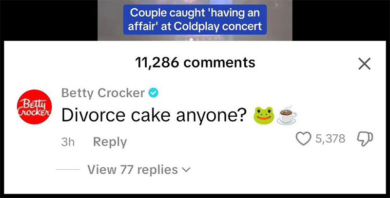 A screenshot of a comment from the Betty Crocker TikTok account on a video of the former Astronomer CEO getting caught cheating at a Coldplay concert. The comment has the Betty Crocker logo and name and reads, “Divorce cake anyone?” with emojis of a frog and a cup of coffee next to it. Above he comment, you can see text overlaid on the video that reads “Couple caught ‘having an affair’ at Coldplay concert.”