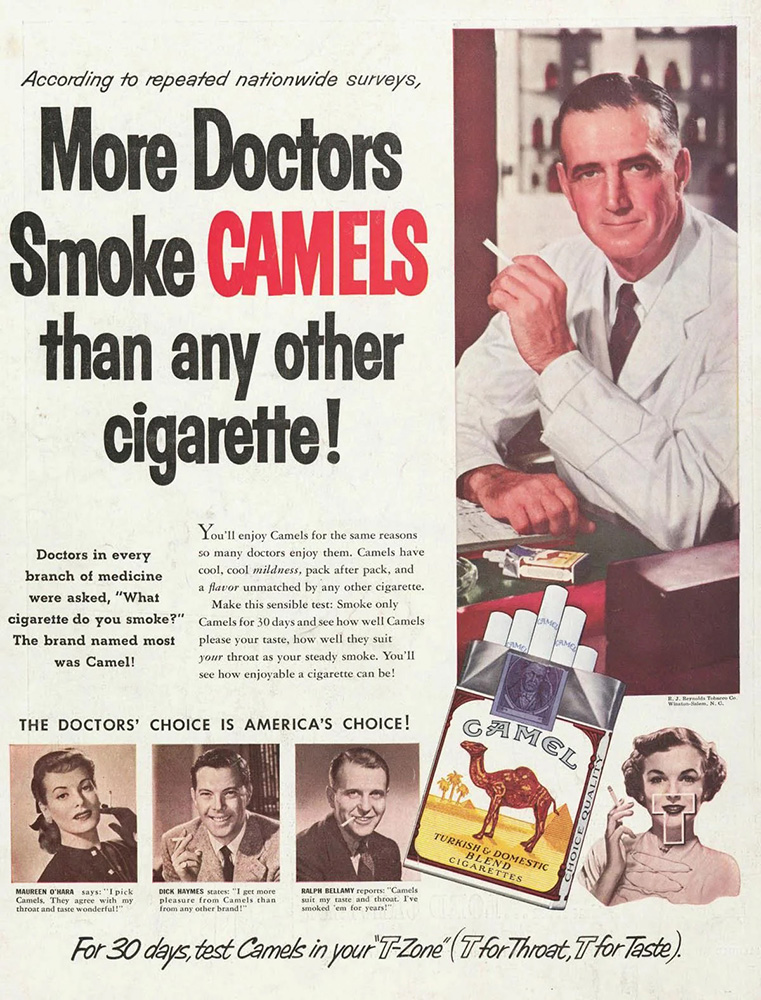A classic ad for Camel cigarettes, showing a man in a lab coat sitting at a desk with a pack of cigarettes, holding one like he’s smoking it and looking at the camera. Next to him, in large black text accented in red, is the headline, “More Doctors Smoke Camels than any other cigarette!” Below that, in small text, are the words, “Doctors in every brand of medicine were asked, ‘What cigarette do you smoke?’ The brand named most was Camel! You’ll enjoy Camels for the same reason so many doctors enjoy them. Camels have cool, cool mildness, pack after pack, and a flavor unmatched by any other cigarette. Make this sensible test: Smoke only Camels for 30 days and see how well Camels please your taste, how well they suit your throat as your steady smoke. You’ll see how enjoyable a cigarette can be!” In the lower left, below a subhead reading, “The Doctors’ Choice Is America’s Choice!” are three black-and-white headshots with text underneath. First is a dark-haired woman in a black top and black gloves, holding up a cigarette. The text says, “Maureen O’Hara says: ‘I pick Camels. They agree with my throat and taste wonderful!.” Next is a smiling man in a gray suit, holding a cigarette. The text says, “Dick Haynes states: ‘I get more pleasure from Camels than from any other brand!’” Third is a slightly creepy-looking guy with slick hair and a dark suit, with a cigarette in his mouth. The text says, “Ralph Bellamy reports: ‘Camels suit my taste and throat. I’ve smoked ‘em for years!’” Superimposed on top of it all is a Camel box with several cigarettes sticking out, and an image of a curly-haired woman holding a cigarette with the letter “T” over her lower face and neck. And at the bottom of the ad, running across its full width, are the words, “For 30 days, test Camels in your ’T-Zone’ (T for Throat, T for Taste).”