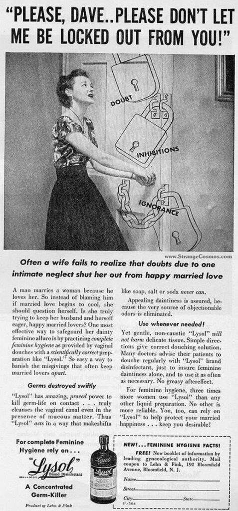 A classic ad showing a dark-haired woman in a floral blouse and black skirt desperately tugging at the doorknob on a white door. Around her are large line drawings of padlocks with the words “Doubt,” “Inhibitions,” and “Ignorance.” Text above the image reads, “‘Please, Dave… Please don’t let me be locked out from you!’” Below the image, in black serif type, is the text: “Often a wife fails to realize that doubts due to one intimate neglect shut her out from happy married love. A man marries a woman because he loves her. So instead of blaming him if married love begins to cool, she should question herself. Is she truly trying to keep her husband and herself eager, happy married lovers? One most effective way to safeguard her dainty feminine allure is by practicing complete feminine hygiene as provided by vaginal douches with scientifically correct preparation like ‘Lysol.’ So easy a way to banish the misgivings that often keep married lovers apart. Germs destroyed swiftly. ‘Lysol’ has amazing, proved power to kill germ-life on contact… truly cleanses the vaginal canal even in the presence of mucous matter. Thus ‘Lysol’ acts in a way that makeshifts like soap, salt or soda never can. Appealing daintiness is assured, because the very source of objectionable odors is eliminated. Use whenever needed! Yet gentle, non-caustic ‘Lysol’ will not harm delicate tissues. Simple directions give correct douching solution. Many doctors advise their patients to douche regularly with ‘Lysol’ brand disinfectant, just to insure feminine daintiness alone, and to use as often as necessary. No greasy aftereffect. For feminine hygiene, three times more women use ‘Lysol’ than any other liquid preparation. No other is more reliable. You, too, can rely on ‘Lysol’ to help protect your married happiness… keep you desirable!” Below the text, at the left of the page, are the words, “For complete Feminine Hygiene rely on…’Lysol’ brand disinfectant. A Concentrated Germ-Killer,” next to an image of the glass bottle of Lysol. To the right of that is a mail-away coupon for a book of hygiene facts, with the text, “New!… Feminine Hygiene Facts. Free! New booklet of information by leading gynecological authority.”
