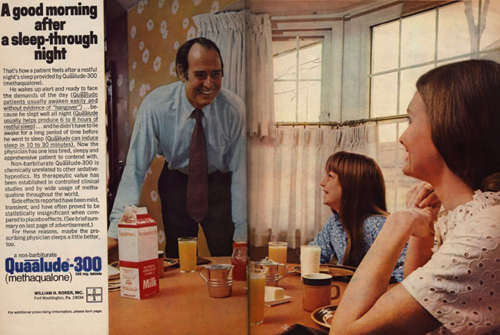 A classic ad for Quaalude-300, showing a family around the breakfast table — Mom all the way to the right, shot from behind and to the side, daughter in the middle in a blue floral top and unfortunate bangs, and Dad to the left in a blue button-down and dark trousers and hair balding in the front,, leaning with both hands on the table and smiling widely. The breakfast nook has yellow flowered wallpaper, and the table has breakfast on it — milk, orange juice, coffee cups, butter, and little syrup pitchers. Text to the left of the image reads, “A good morning after.a sleep-through night. That’s how a patient feels after a restful night’s sleep provided by Quaalude-300 (methaqualone). He wakes up alert and ready to face the demands of the day (Quaalude patients usually awaken easily and without evidence of “hangover”)… because he slept well all night (Quaalude usually helps produce 6 to 8 hours of restful sleep)… and he didn’t have to lie awake for a long period of time before he went to sleep (Quaalude can induce sleep in 10 to 30 minutes). Now the physician has one less tired, sleepy and apprehensive patient to contend with. Non-barbituate Quaalude-300 is chemically unrelated to other sedative-hypnotics. Its therapeutic value has been established in controlled clinical studies and by wide usage of methaqualone throughout the world. Side effects reported have been mild, transient, and have often proved to be statically insignificant when compared to placebo effects. (See brief summary on the last page of advertisement.) For these reasons, maybe the prescribing physician sleeps a little better, too.” And below that, in blue text, are the words, “A non-barbiturate Quaalude-300 (methaqualone).”