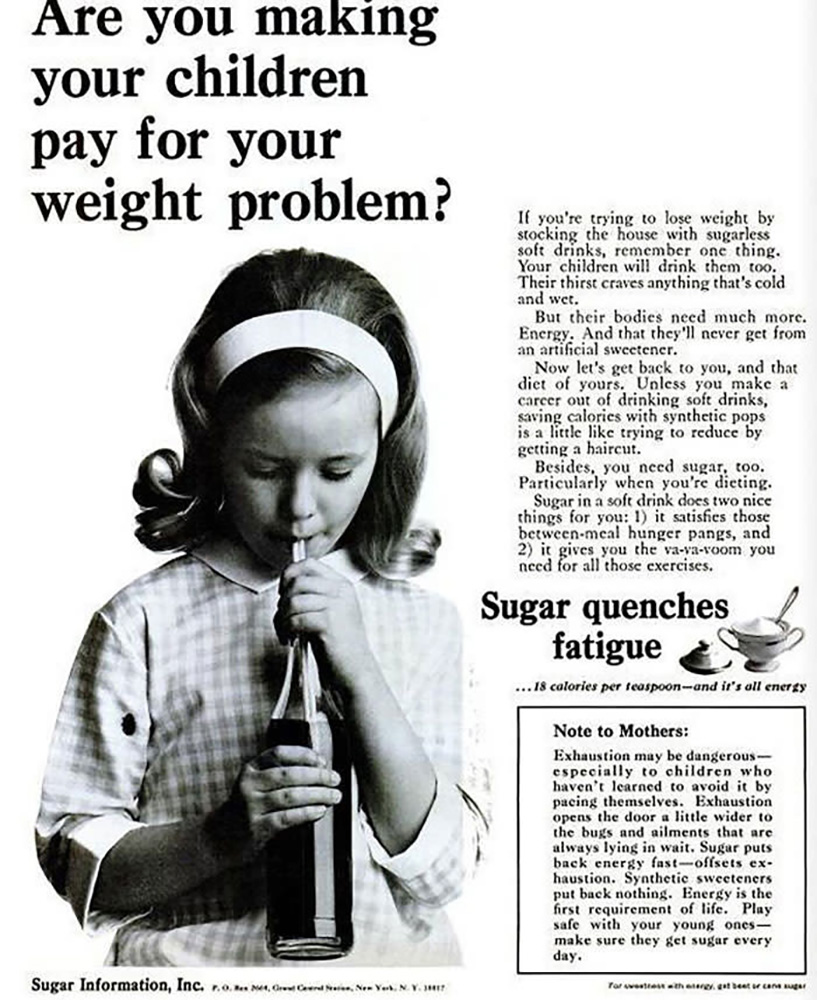 A classic ad in black and white, showing a young girl in a headband and gingham dress, drinking a soda in a glass bottle through a straw. Above her are the words, “Are you making your children pay for your weight problem?” To her right are the words, “If you’re trying to lose weight by stocking the house with sugarless soft drinks, remember one thing. Your children will drink them too. Their thirst craves anything that’s cold and wet. But their bodies need much more. Energy. And that they’ll never get from an artificial sweetener. Now let’s get back to you, and that diet of yours. Unless you make a career out of drinking soft drinks, saving calories with synthetic pops is a little like trying to reduce by getting a haircut. Besides, you need sugar, too. Particularly when you’re dieting. Sugar in a soft drink does two things for you: 1) it satisfies those between-meal hunger pangs, and 2) it gives you the va-voom you need for all those exercises.” Below them are the words, “Sugar quenches fatigue. … 18 calories per teaspoon — and it’s all energy.” next to an image of a sugar bowl, full of sugar, with a spoon in it and the lid of the bowl sitting to the left. Below that is a black-framed box with this text: “Note to Mothers: Exhaustion may be dangerous — especially to children who haven’t learned to avoid it by pacing themselves. Exhaustion opens the door a little wider to the bugs and ailments that are always lying in wait. Sugar puts back energy fast — offsets exhaustion. Synthetic sweeteners put back nothing. Energy is the first requirement of life. Play safe with your young ones — make sure they get sugar every day.”
