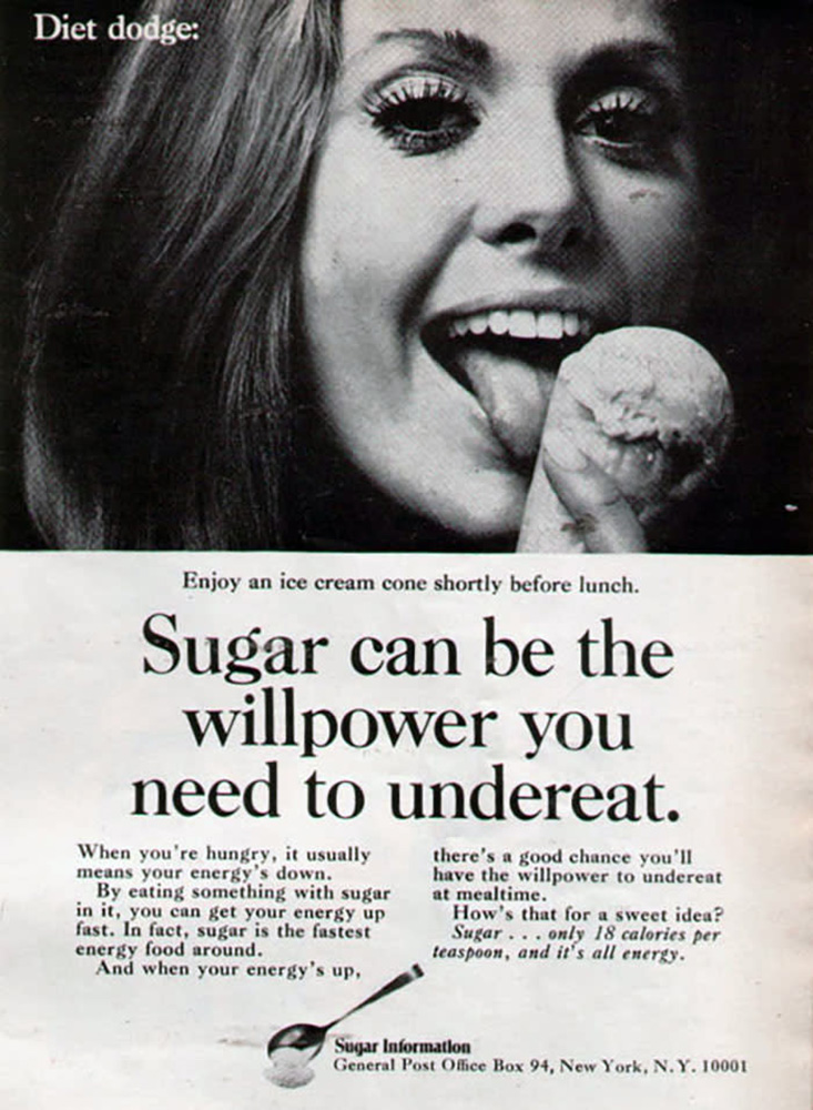 A classic black-and-white ad with a photo at the top showing a dark-haired woman with some serious eyelashes going on, licking an ice-cream cone in a way that makes you uncomfortable. At the top of the image are the words, “Diet dodge.” Below the photo is the text, “ Enjoy an ice cream cone shortly before lunch. Sugar can be the willpower you need to undercut. When you’re hungry, it usually means your energy’s down. By eating something with sugar in it, you can get your energy up fast. In fact, sugar is the fastest energy food around. And when your energy’s up, there’s a good chance you’ll have the willpower to undereat at mealtime. How’s that for a sweet idea? Sugar… only 18 calories per teaspoon, and it’s all energy. At the bottom left are the image of a spoon with sugar in it and small text: “Sugar Information, General Post Office Box 94, New York, N.Y.10001”