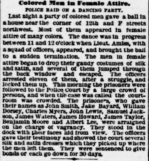 Clipping from the Evening Standard newspaper in April of 1888, announcing a police raid of a drag ball, with William Dorsey listed among the arrestees. The headline reads, “Colored Men in Female Attire. Police Raid on a Dancing Party,” and the article begins, “Last night a party of colored men gave a ball in a house near the corner of 12th and F streets northwest. Most of them appeared in female attire of many colors.”
