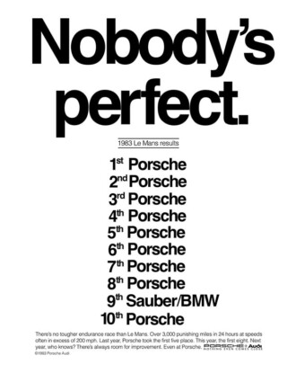 1983 Porsche ad: Nobody's perfect. Porsche print ad from 1983. A black-and-white ad reads as follows: “Nobody’s perfect. 1983 LeMans results: 1st Porsche, 2nd Porsche, 3rd Porsche, 4th Porsche, 5th Porsche, 6th Porsche, 7th Porsche, 8th Porsche, 9th Sauber/BMW, 10th Porsche. There’s no tougher endurance race than Le Mans. Over 3,000 punishing miles in 24 hours at speeds often in excess of 200 mph. Last year, Porsche took the first five place. This year, the first eight. Next year, who knows? There’s always room for improvement. Even at Porsche.”
