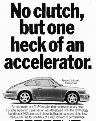 1990 Porsche ad: No clutch, but one heck of an accelerator. Porsche print ad from 1990. A black-and-white ad shows a side view of a Porsche 911. Above it are the words, “No clutch, but one heck of an accelerator.” Below it are the words, “An automatic in a 911? Consider that the revolutionary new Porsche Tiptronic transmission was developed from the technology found in our 962 race car. It allows both automatic and clutchless manual shifting for one heck of a leap forward in performance.”
