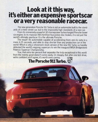 1991 Porsche ad: Look at it this way, it's either an expensive sportscar or a very reasonable racecar. Porsche print ad from 1991. A color ad shows a red Porsche 911 Turbo from behind. Above it are the words, “Look at it this way, it’s either an expensive sportscar or a very reasonable racecar. The new generation Porsche 911 Turbo is not an automobile built to the standards of a mere street car, but to the impossibly high standards of a race car. From its immensely-powerful 315-horsepower turbocharged Porsche boxer six engine, to its massive ABS-fortified four-piston disc brakes, it is not just the world’s ultimate sportscar. It is the ultimate Porsche. The result? An automobile capable of accelerating from zero to sixty in a mere 4.25 seconds, and able to stop shorter than any production car in the world. Which is why a showroom stock version of the new 911 Turbo so handily defeated the world’s reigning supercars to win the inaugural IMSA Bridgestone Potenza Supercar Championship. True, that extra ten percent that separates the truly exceptional in this world from the merely good doesn’t come easily. Or cheaply. But after one test drive, we’re confident you’ll agree, it’s worth every penny.”