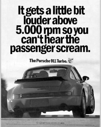 1991 Porsche ad: It gets a little bit louder above 5,000 rpm so you can't hear the passenger scream. Porsche print ad from 1991. A black-and-white ad shows a Porsche 911 Turbo from behind. Above it are the words, “It gets a little louder above 5,000 rpm so you can’t hear the passenger scream. The Porsche 911 Turbo.”
