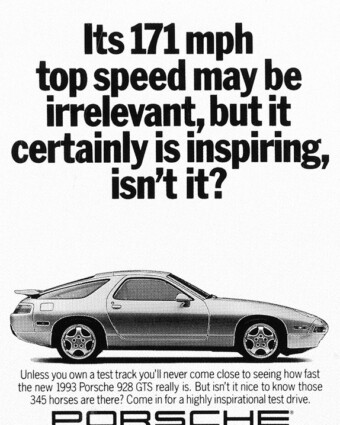 Porsche print ad from 1992. A black-and-white ad shows a Porsche 928 GTS from the side. Above it are the words, “Its 171 mph top speed may be irrelevant, but it certainly is inspiring, isn’t it?” Below it are the words, “Unless you own a test track you’ll never come close to seeing how fast the new 1993 Porsche 928 GTS really is. But isn’t it nice to know those 345 horses are there? Come in for a highly inspirational test drive.”