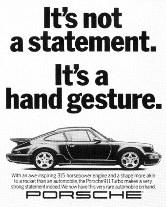 1993 Porsche ad: It's not a statement. It's a hand gesture. Porsche print ad from 1993. A black-and-white ad shows a side view of a Porsche 911 Turbo. Above it are the words, “It’s not a statement. It’s a hand gesture.” Below it are the words, “With an awe-inspiring 315-horsepower engine and a shape more akin to a rocket than an automobile, the Porsche 911 Turbo makes a very strong statement indeed. We now have this very rare automobile on hand.”