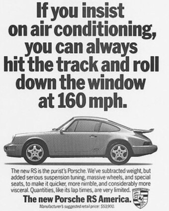 1994 Porsche ad: If you insist on air conditioning, you can always hit the track and roll down the window at 160 mph. Porsche print ad from 1994. A black-and-white ad shows a side view of a Porsche 911 RS America. Above it are the words, “If you insist on air conditioning, you can always hit the track and roll down the window at 160 mph.” Below it are the words, “The new RS is the purist’s Porsche. We’ve subtracted weight, but added serious suspension tuning, massive wheels, and special seats, to make it quicker, more nimble, and considerably more visceral. Quantities, like lap times, are very limited. The new Porsche RS America.”